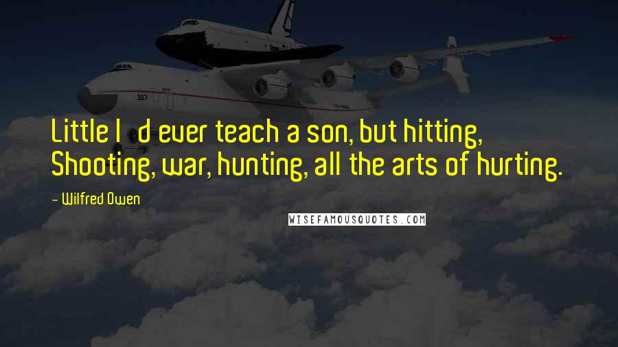 Wilfred Owen Quotes: Little I'd ever teach a son, but hitting, Shooting, war, hunting, all the arts of hurting.