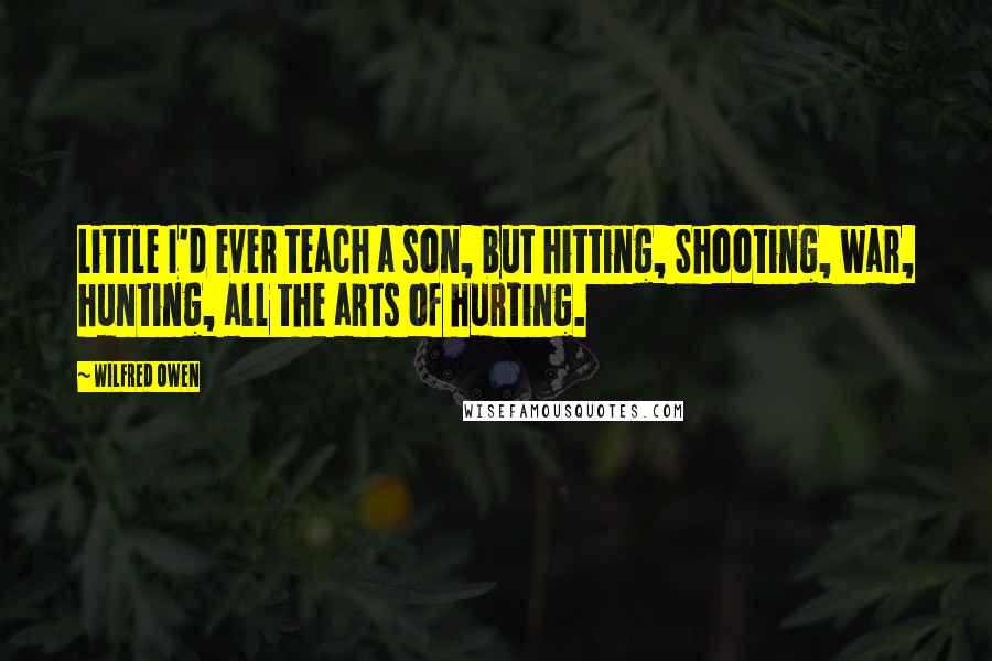 Wilfred Owen Quotes: Little I'd ever teach a son, but hitting, Shooting, war, hunting, all the arts of hurting.