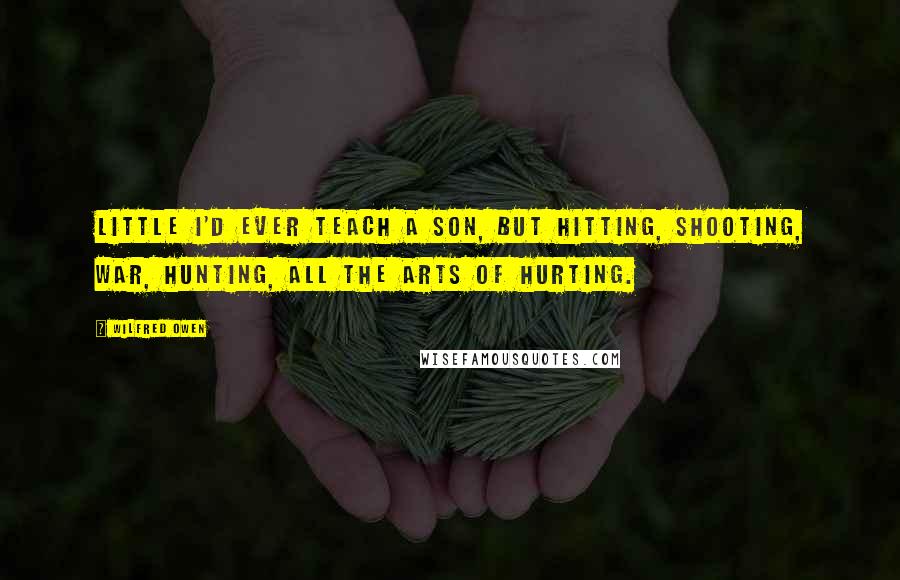 Wilfred Owen Quotes: Little I'd ever teach a son, but hitting, Shooting, war, hunting, all the arts of hurting.