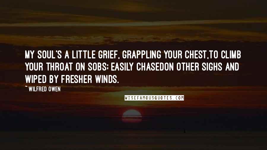 Wilfred Owen Quotes: My soul's a little grief, grappling your chest,To climb your throat on sobs; easily chasedOn other sighs and wiped by fresher winds.