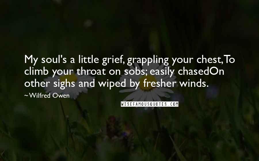 Wilfred Owen Quotes: My soul's a little grief, grappling your chest,To climb your throat on sobs; easily chasedOn other sighs and wiped by fresher winds.