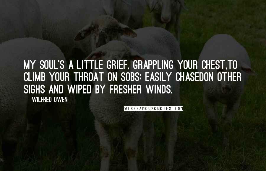 Wilfred Owen Quotes: My soul's a little grief, grappling your chest,To climb your throat on sobs; easily chasedOn other sighs and wiped by fresher winds.