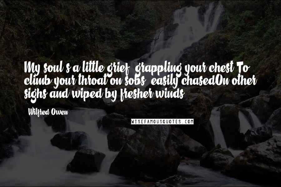 Wilfred Owen Quotes: My soul's a little grief, grappling your chest,To climb your throat on sobs; easily chasedOn other sighs and wiped by fresher winds.