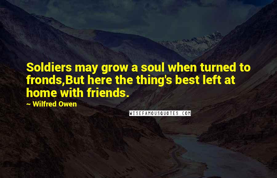 Wilfred Owen Quotes: Soldiers may grow a soul when turned to fronds,But here the thing's best left at home with friends.