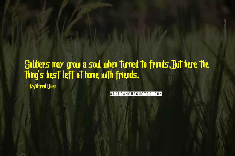 Wilfred Owen Quotes: Soldiers may grow a soul when turned to fronds,But here the thing's best left at home with friends.