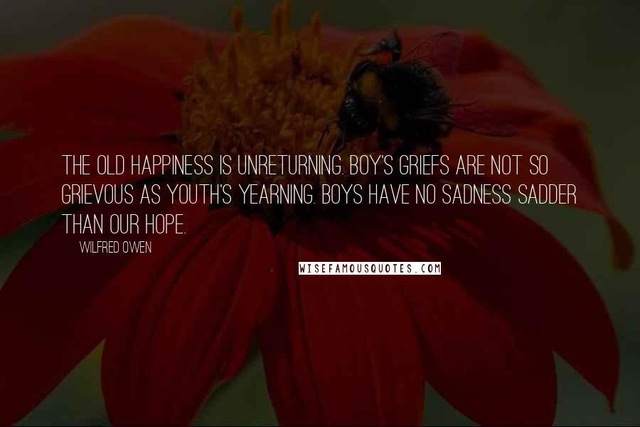 Wilfred Owen Quotes: The old happiness is unreturning. Boy's griefs are not so grievous as youth's yearning. Boys have no sadness sadder than our hope.