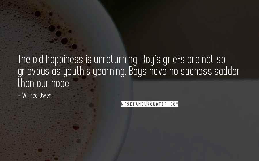 Wilfred Owen Quotes: The old happiness is unreturning. Boy's griefs are not so grievous as youth's yearning. Boys have no sadness sadder than our hope.