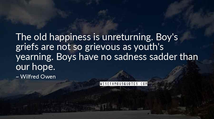 Wilfred Owen Quotes: The old happiness is unreturning. Boy's griefs are not so grievous as youth's yearning. Boys have no sadness sadder than our hope.