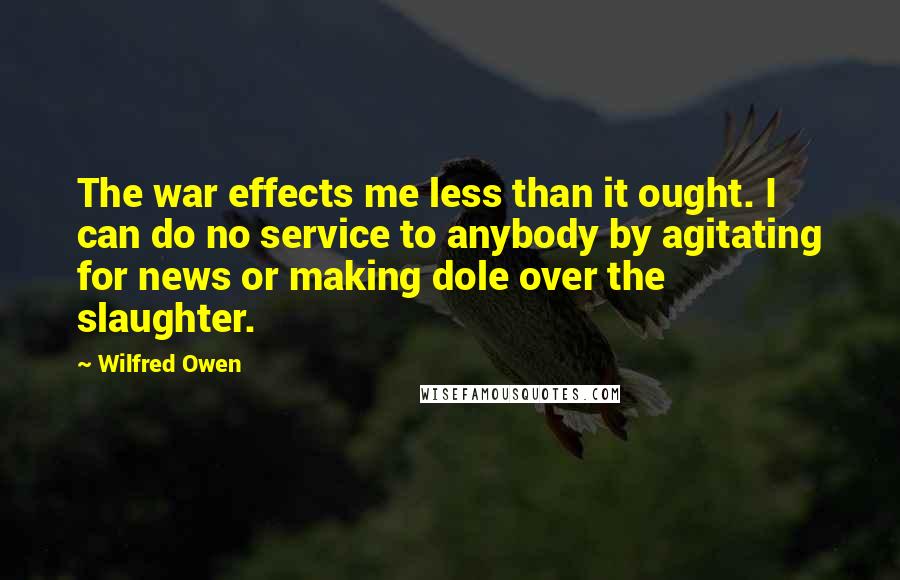 Wilfred Owen Quotes: The war effects me less than it ought. I can do no service to anybody by agitating for news or making dole over the slaughter.