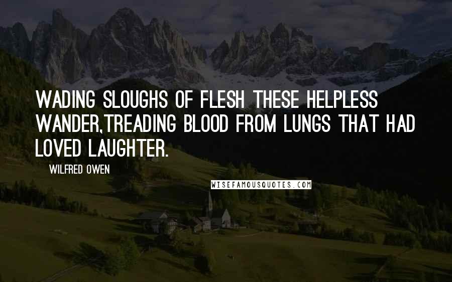 Wilfred Owen Quotes: Wading sloughs of flesh these helpless wander,Treading blood from lungs that had loved laughter.