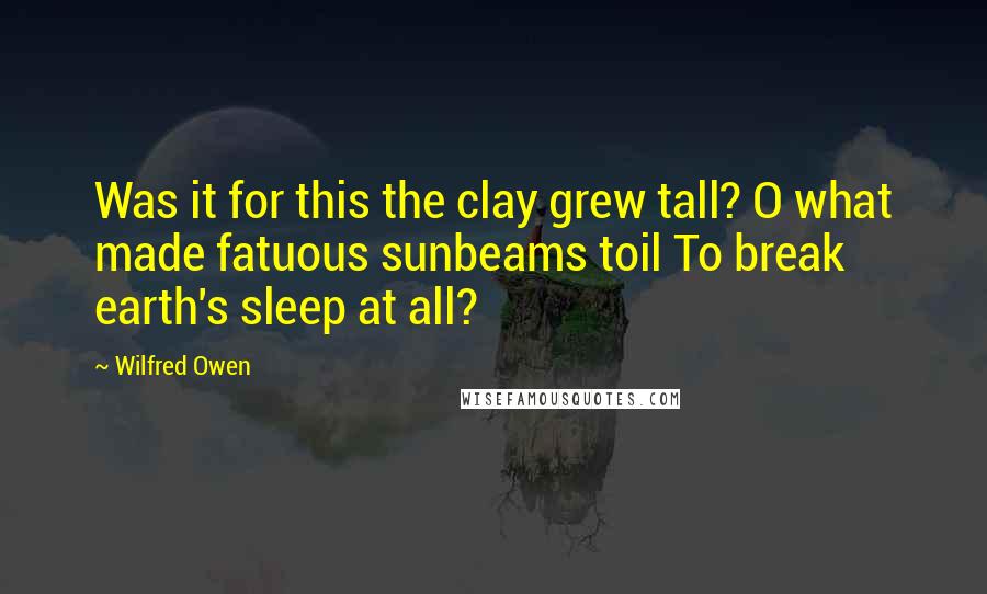 Wilfred Owen Quotes: Was it for this the clay grew tall? O what made fatuous sunbeams toil To break earth's sleep at all?