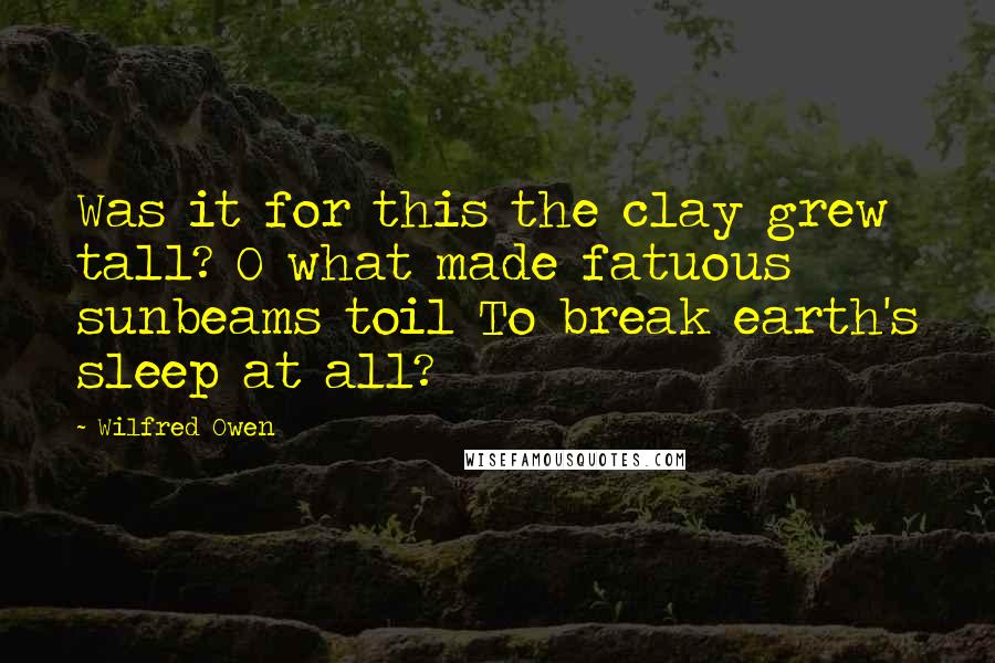 Wilfred Owen Quotes: Was it for this the clay grew tall? O what made fatuous sunbeams toil To break earth's sleep at all?