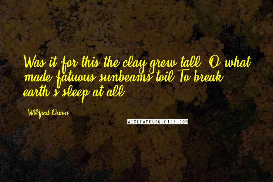 Wilfred Owen Quotes: Was it for this the clay grew tall? O what made fatuous sunbeams toil To break earth's sleep at all?