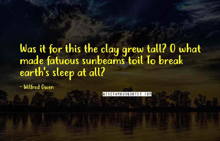 Wilfred Owen Quotes: Was it for this the clay grew tall? O what made fatuous sunbeams toil To break earth's sleep at all?