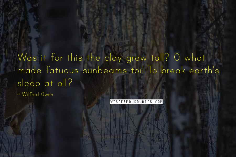 Wilfred Owen Quotes: Was it for this the clay grew tall? O what made fatuous sunbeams toil To break earth's sleep at all?