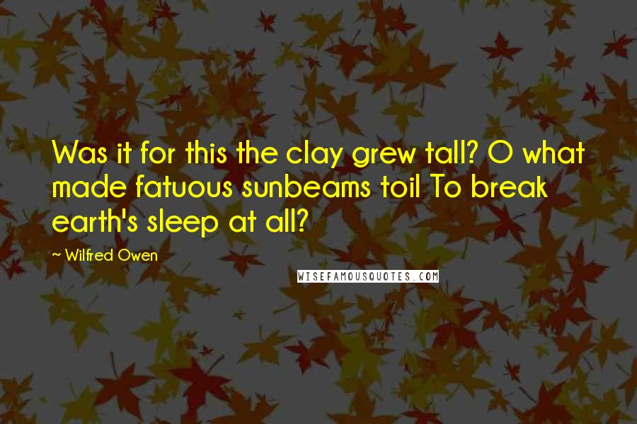 Wilfred Owen Quotes: Was it for this the clay grew tall? O what made fatuous sunbeams toil To break earth's sleep at all?