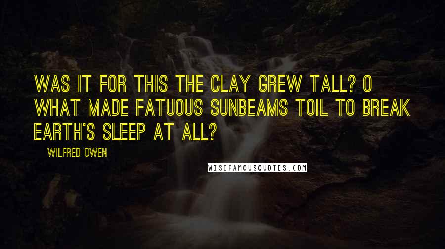 Wilfred Owen Quotes: Was it for this the clay grew tall? O what made fatuous sunbeams toil To break earth's sleep at all?