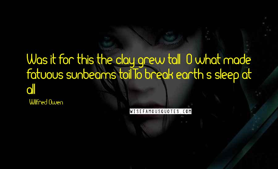 Wilfred Owen Quotes: Was it for this the clay grew tall? O what made fatuous sunbeams toil To break earth's sleep at all?