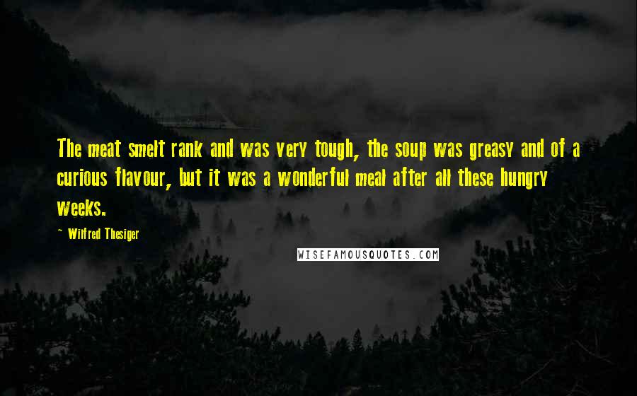 Wilfred Thesiger Quotes: The meat smelt rank and was very tough, the soup was greasy and of a curious flavour, but it was a wonderful meal after all these hungry weeks.