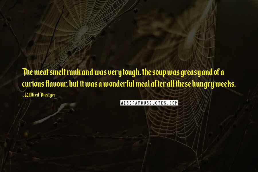 Wilfred Thesiger Quotes: The meat smelt rank and was very tough, the soup was greasy and of a curious flavour, but it was a wonderful meal after all these hungry weeks.