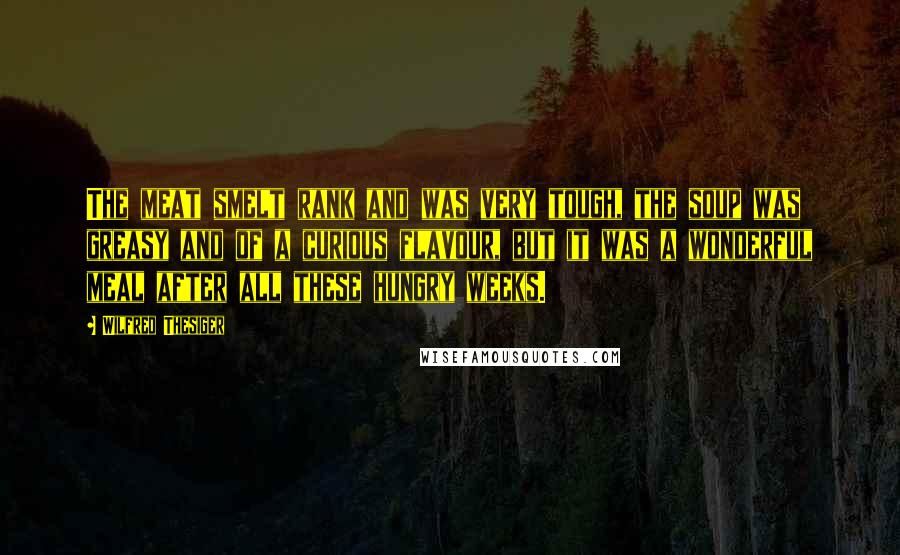 Wilfred Thesiger Quotes: The meat smelt rank and was very tough, the soup was greasy and of a curious flavour, but it was a wonderful meal after all these hungry weeks.