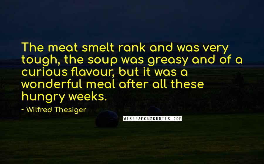 Wilfred Thesiger Quotes: The meat smelt rank and was very tough, the soup was greasy and of a curious flavour, but it was a wonderful meal after all these hungry weeks.
