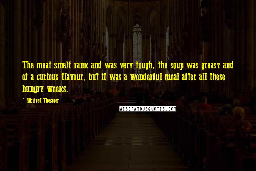 Wilfred Thesiger Quotes: The meat smelt rank and was very tough, the soup was greasy and of a curious flavour, but it was a wonderful meal after all these hungry weeks.