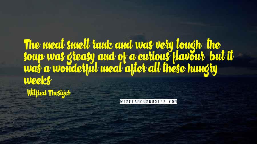 Wilfred Thesiger Quotes: The meat smelt rank and was very tough, the soup was greasy and of a curious flavour, but it was a wonderful meal after all these hungry weeks.