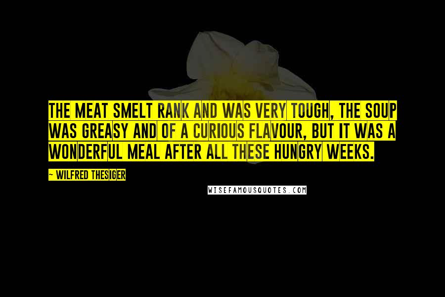 Wilfred Thesiger Quotes: The meat smelt rank and was very tough, the soup was greasy and of a curious flavour, but it was a wonderful meal after all these hungry weeks.