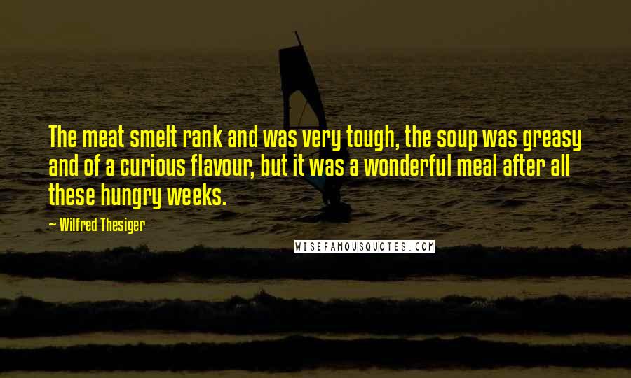 Wilfred Thesiger Quotes: The meat smelt rank and was very tough, the soup was greasy and of a curious flavour, but it was a wonderful meal after all these hungry weeks.