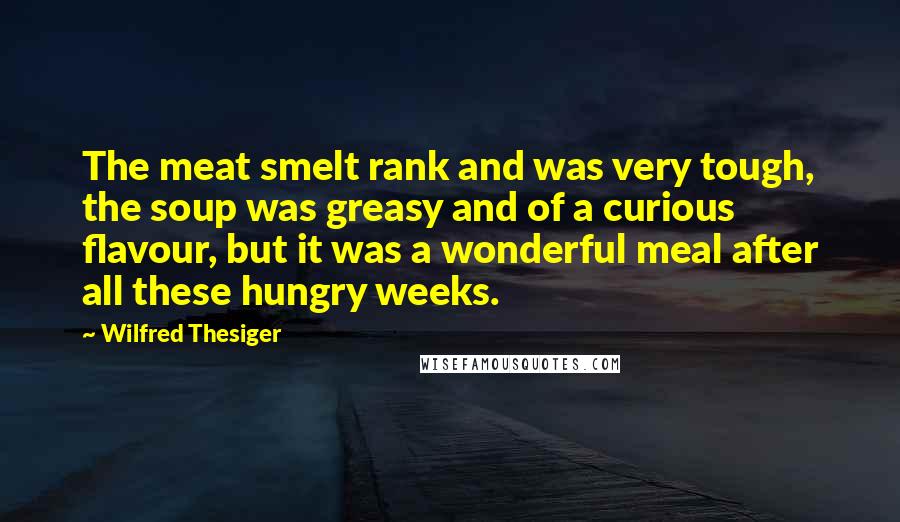 Wilfred Thesiger Quotes: The meat smelt rank and was very tough, the soup was greasy and of a curious flavour, but it was a wonderful meal after all these hungry weeks.