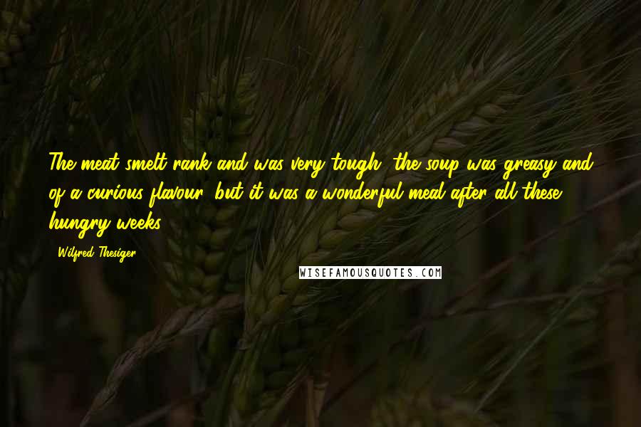 Wilfred Thesiger Quotes: The meat smelt rank and was very tough, the soup was greasy and of a curious flavour, but it was a wonderful meal after all these hungry weeks.