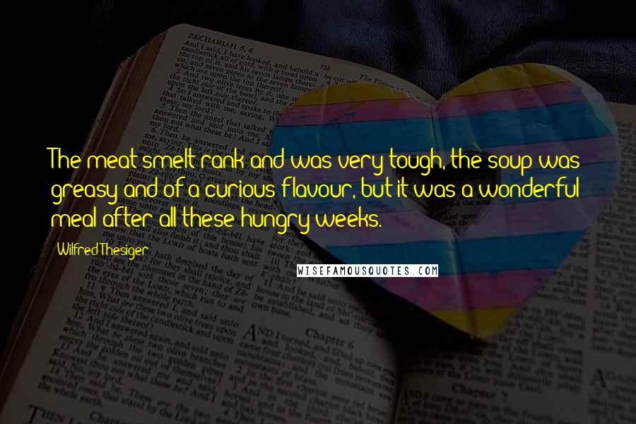 Wilfred Thesiger Quotes: The meat smelt rank and was very tough, the soup was greasy and of a curious flavour, but it was a wonderful meal after all these hungry weeks.