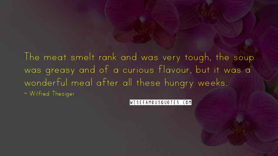 Wilfred Thesiger Quotes: The meat smelt rank and was very tough, the soup was greasy and of a curious flavour, but it was a wonderful meal after all these hungry weeks.