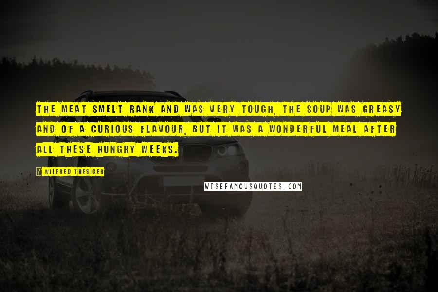 Wilfred Thesiger Quotes: The meat smelt rank and was very tough, the soup was greasy and of a curious flavour, but it was a wonderful meal after all these hungry weeks.