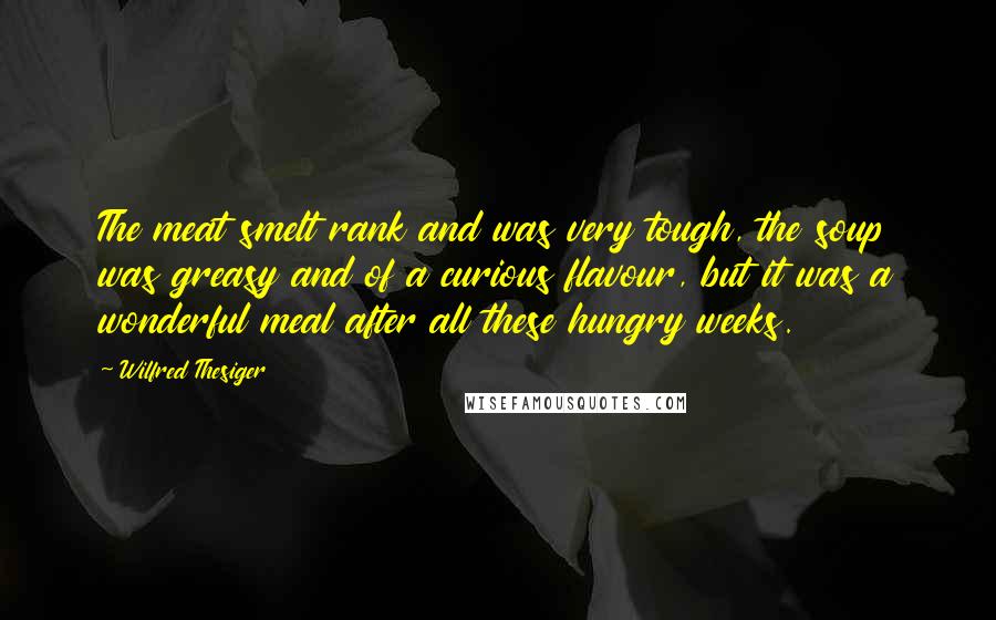 Wilfred Thesiger Quotes: The meat smelt rank and was very tough, the soup was greasy and of a curious flavour, but it was a wonderful meal after all these hungry weeks.