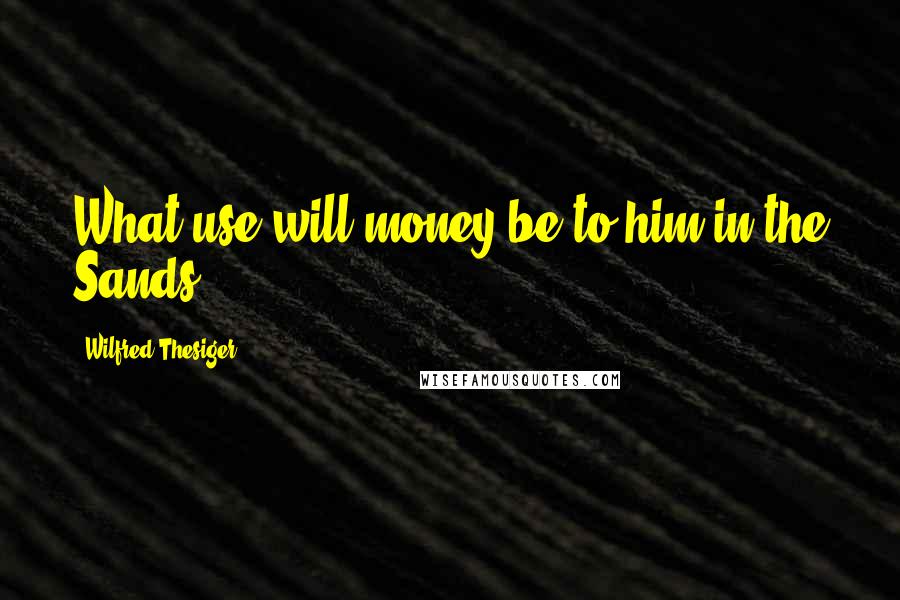 Wilfred Thesiger Quotes: What use will money be to him in the Sands.
