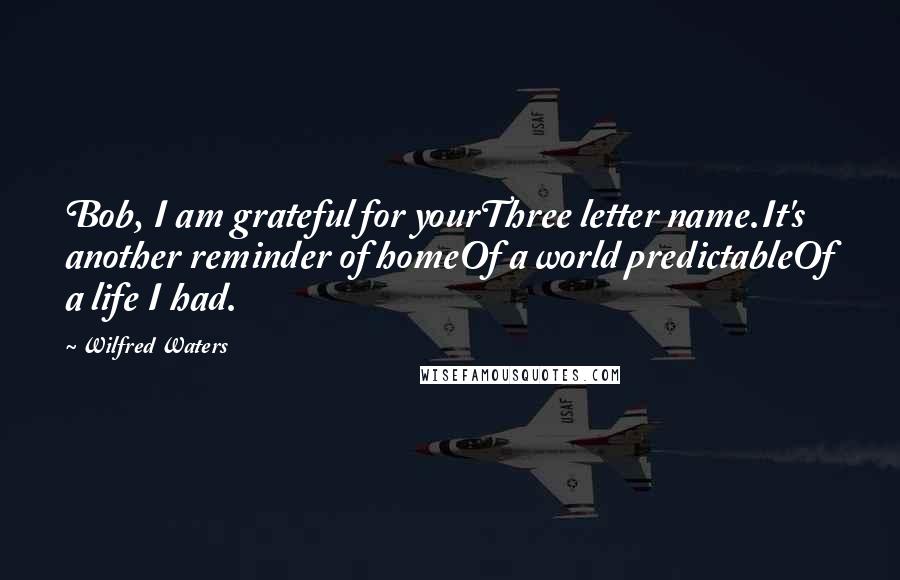 Wilfred Waters Quotes: Bob, I am grateful for yourThree letter name.It's another reminder of homeOf a world predictableOf a life I had.