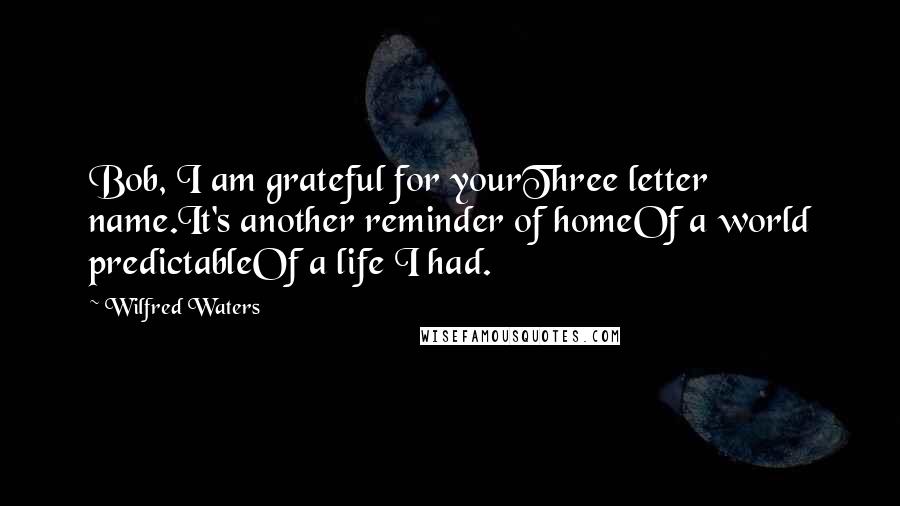 Wilfred Waters Quotes: Bob, I am grateful for yourThree letter name.It's another reminder of homeOf a world predictableOf a life I had.