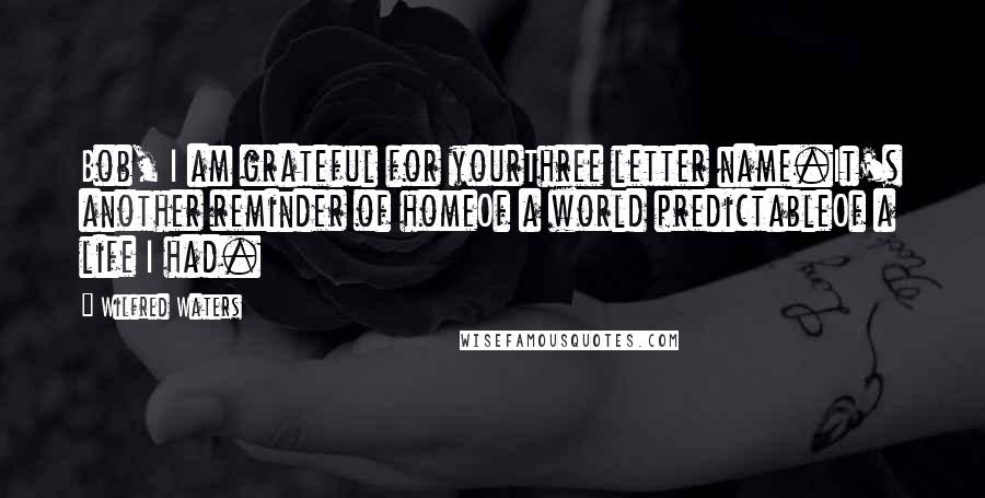 Wilfred Waters Quotes: Bob, I am grateful for yourThree letter name.It's another reminder of homeOf a world predictableOf a life I had.