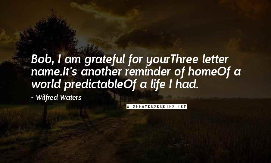 Wilfred Waters Quotes: Bob, I am grateful for yourThree letter name.It's another reminder of homeOf a world predictableOf a life I had.