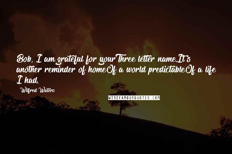 Wilfred Waters Quotes: Bob, I am grateful for yourThree letter name.It's another reminder of homeOf a world predictableOf a life I had.