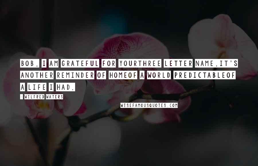 Wilfred Waters Quotes: Bob, I am grateful for yourThree letter name.It's another reminder of homeOf a world predictableOf a life I had.