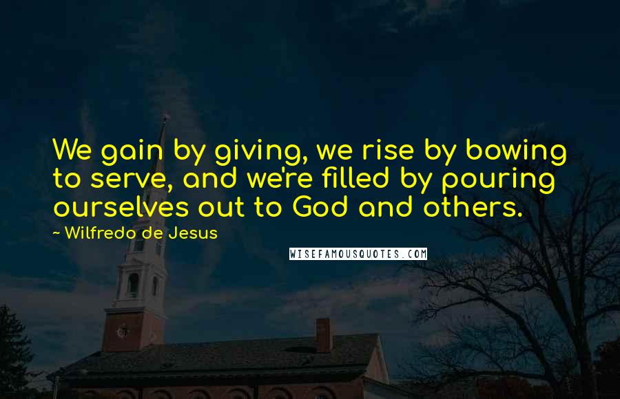 Wilfredo De Jesus Quotes: We gain by giving, we rise by bowing to serve, and we're filled by pouring ourselves out to God and others.