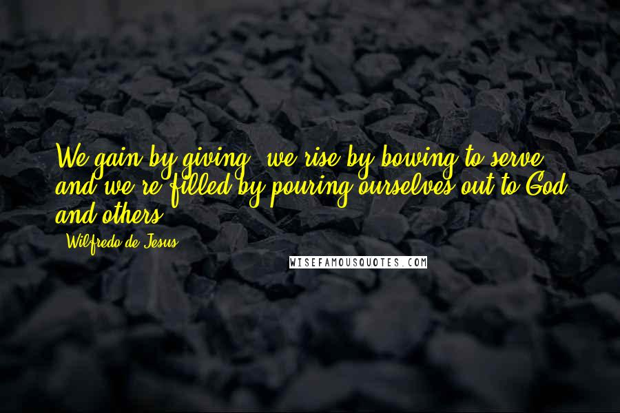 Wilfredo De Jesus Quotes: We gain by giving, we rise by bowing to serve, and we're filled by pouring ourselves out to God and others.