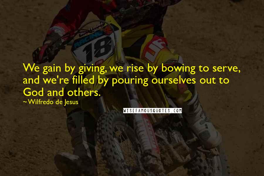 Wilfredo De Jesus Quotes: We gain by giving, we rise by bowing to serve, and we're filled by pouring ourselves out to God and others.