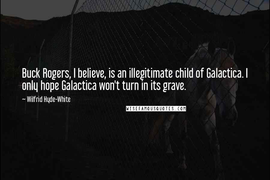 Wilfrid Hyde-White Quotes: Buck Rogers, I believe, is an illegitimate child of Galactica. I only hope Galactica won't turn in its grave.