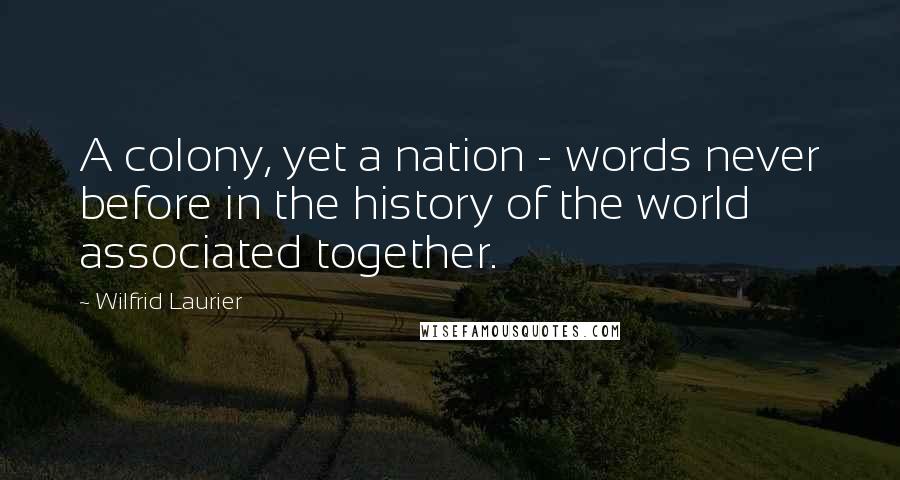 Wilfrid Laurier Quotes: A colony, yet a nation - words never before in the history of the world associated together.