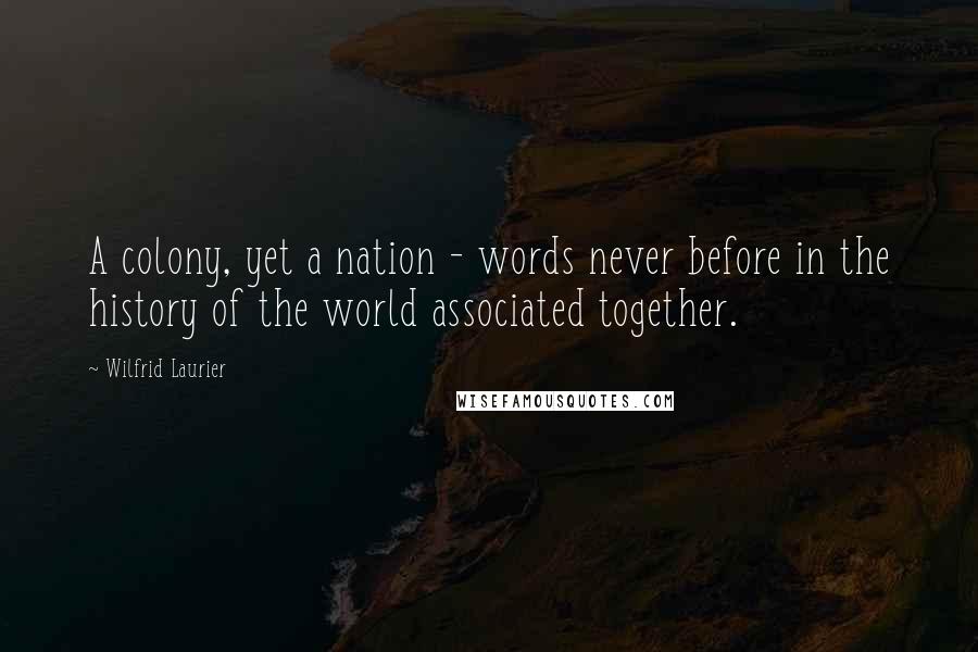 Wilfrid Laurier Quotes: A colony, yet a nation - words never before in the history of the world associated together.