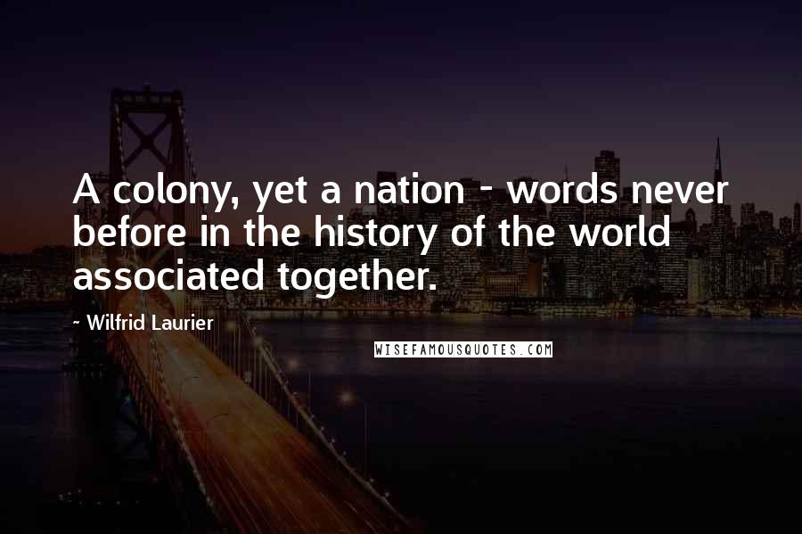 Wilfrid Laurier Quotes: A colony, yet a nation - words never before in the history of the world associated together.